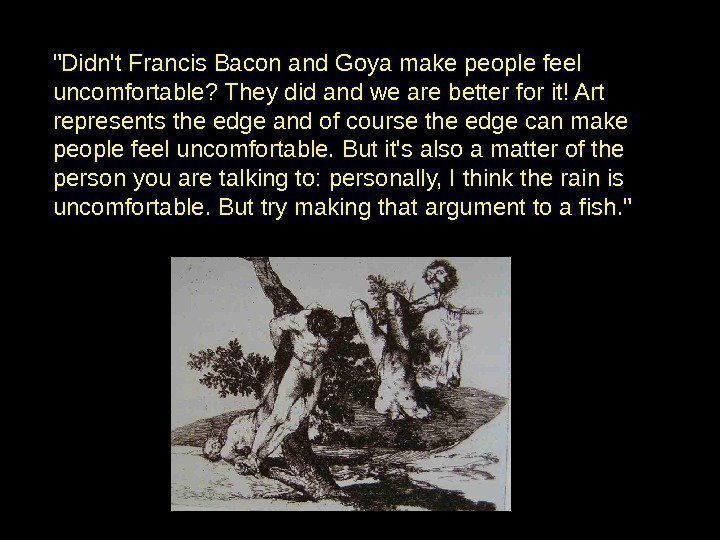 Didn't Francis Bacon and Goya make people feel uncomfortable? They did and we are