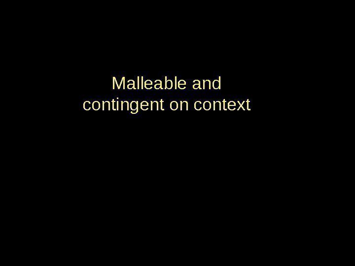 Malleable and contingent on context 