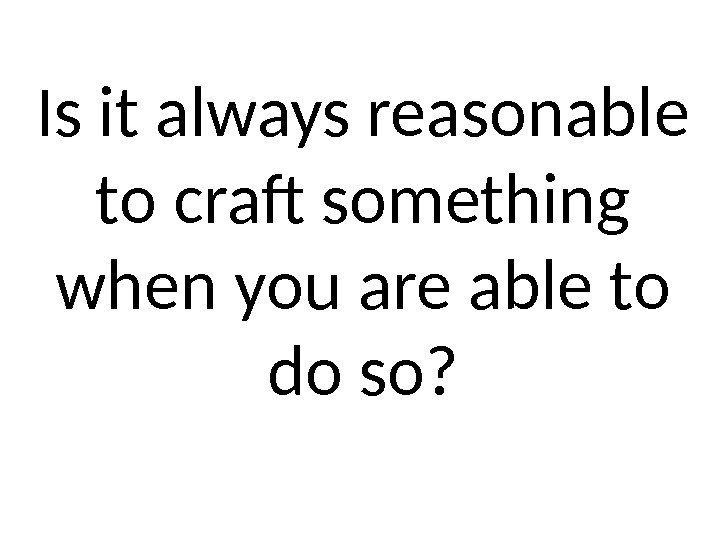 Is it always reasonable to craft something when you are able to do so?