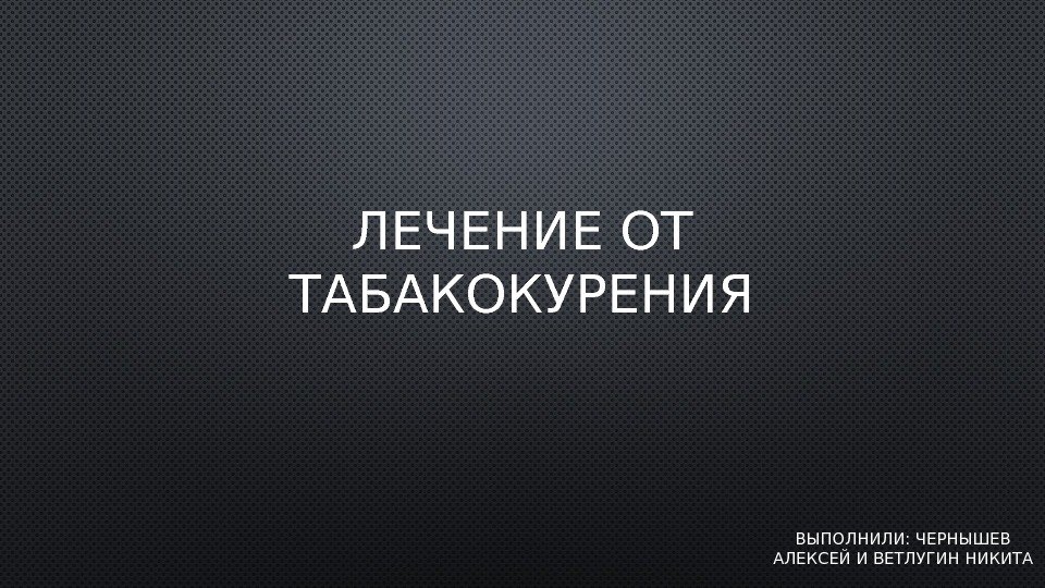 ЛЕЧЕНИЕ ОТ ТАБАКОКУРЕНИЯ ВЫПОЛНИЛИ: ЧЕРНЫШЕВ АЛЕКСЕЙ И ВЕТЛУГИН НИКИТА 