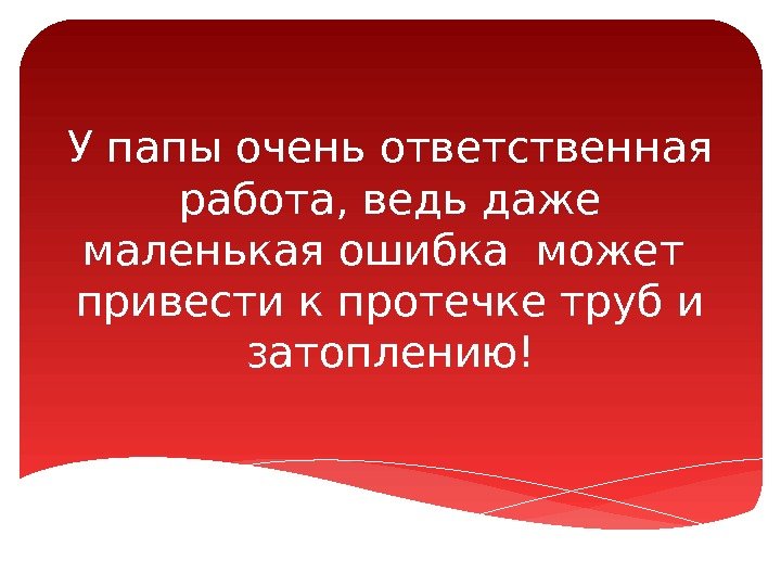 У папы очень ответственная работа, ведь даже маленькая ошибка может  привести к протечке