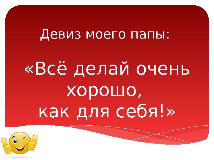 Девиз моего папы:  «Всё делай очень хорошо,  как для себя!»  