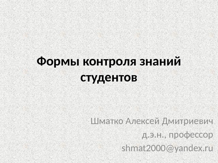 Формы контроля знаний студентов Шматко Алексей Дмитриевич д. э. н. , профессор shmat 2000@yandex.