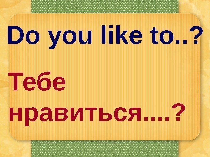 Do you like to. . ? Тебе нравиться. . ? 