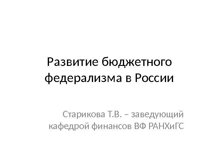 Развитие бюджетного федерализма в России Старикова Т. В. – заведующий кафедрой финансов ВФ РАНХи.