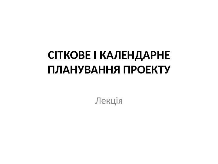 СІТКОВЕ І КАЛЕНДАРНЕ ПЛАНУВАННЯ ПРОЕКТУ Лекція 