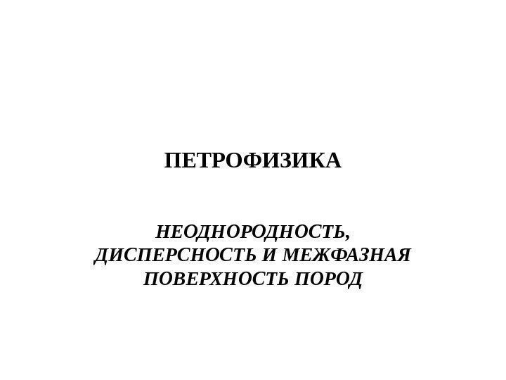 ПЕТРОФИЗИКА НЕОДНОРОДНОСТЬ,  ДИСПЕРСНОСТЬ  И МЕЖФАЗНАЯ ПОВЕРХНОСТЬ ПОРОД 