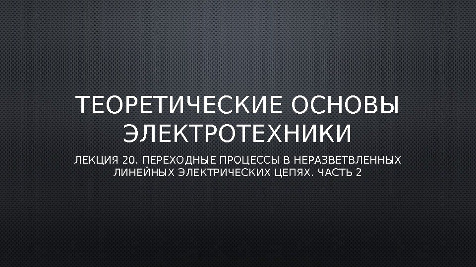 ТЕОРЕТИЧЕСКИЕ ОСНОВЫ ЭЛЕКТРОТЕХНИКИ ЛЕКЦИЯ 20. ПЕРЕХОДНЫЕ ПРОЦЕССЫ В НЕРАЗВЕТВЛЕННЫХ ЛИНЕЙНЫХ ЭЛЕКТРИЧЕСКИХ ЦЕПЯХ. ЧАСТЬ 2