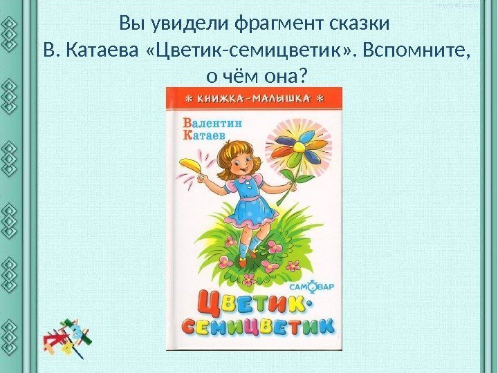 Вы увидели фрагмент сказки В. Катаева «Цветик-семицветик» . Вспомните,  о чём она? 