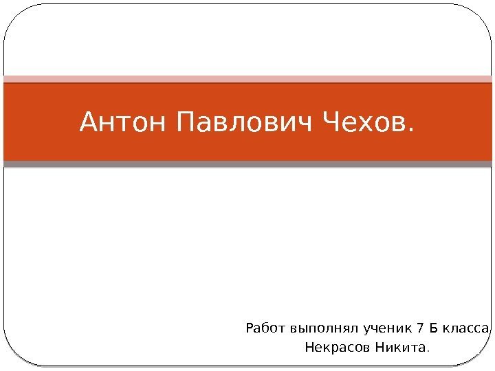 Работ выполнял ученик 7 Б класса Некрасов Никита. Антон Павлович Чехов. 