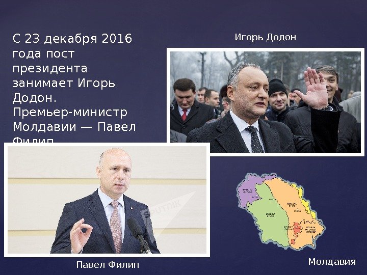 С 23 декабря 2016 года пост президента занимает Игорь Додон.  Премьер-министр Молдавии— Павел