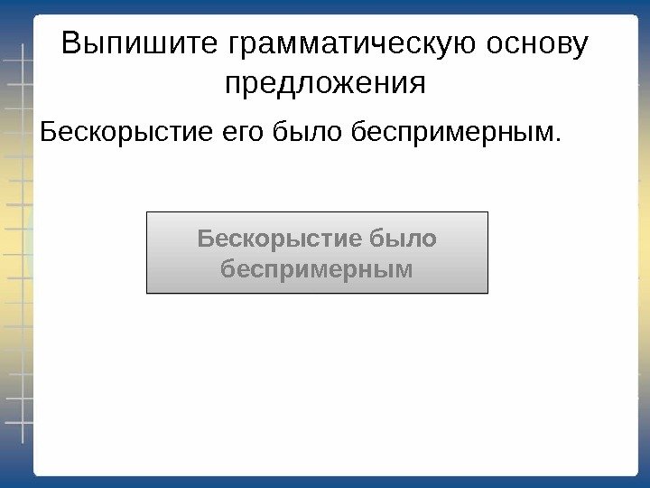 Выпишите грамматическую основу предложения Бескорыстие его было беспримерным. Бескорыстие было беспримерным 0309 2209 