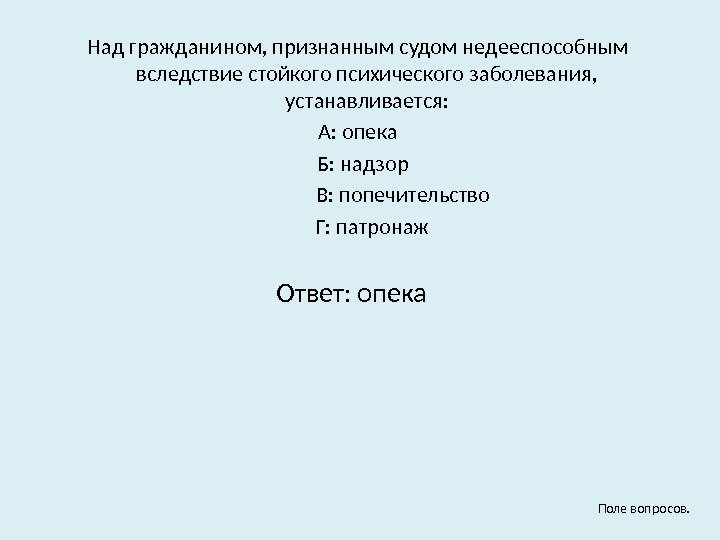 Над гражданином, признанным судом недееспособным вследствие стойкого психического заболевания,  устанавливается: А: опека 