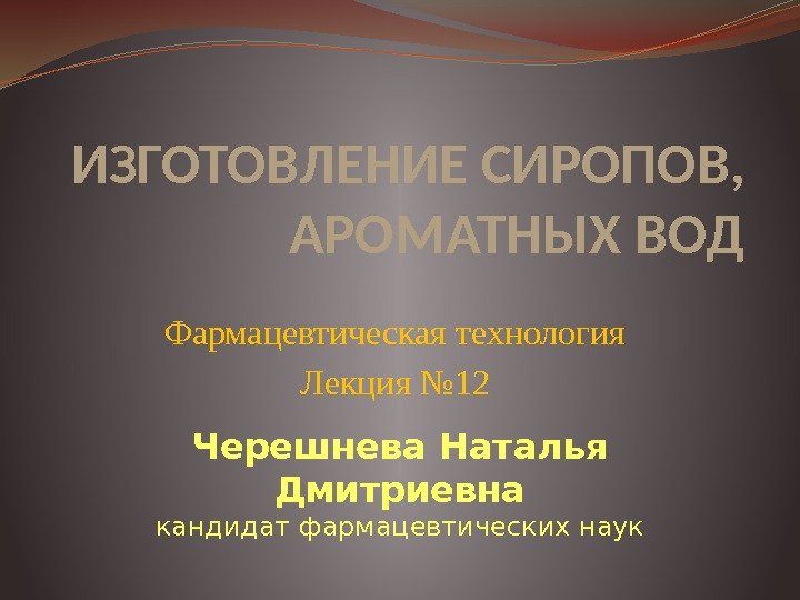 ИЗГОТОВЛЕНИЕ СИРОПОВ,  АРОМАТНЫХ ВОД Фармацевтическая технология Лекция № 12 Черешнева Наталья Дмитриевна кандидат