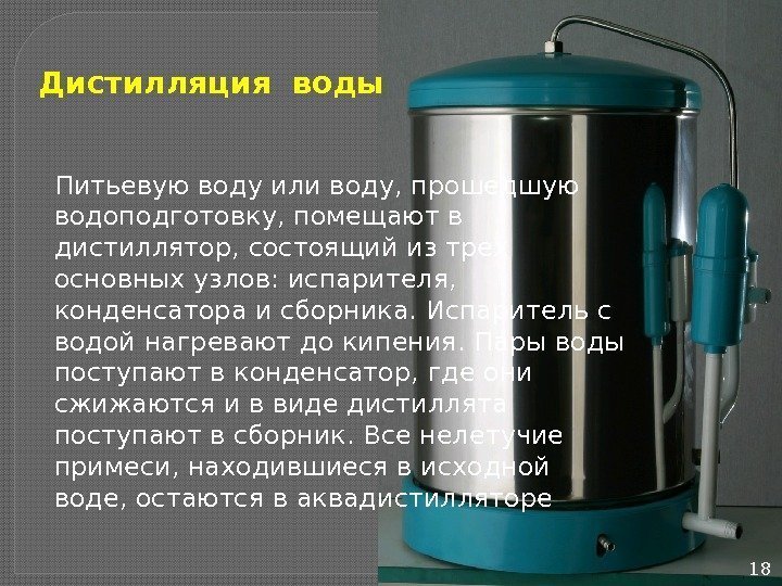 18 Дистилляция воды Питьевую воду или воду, прошедшую водоподготовку, помещают в дистиллятор, состоящий из