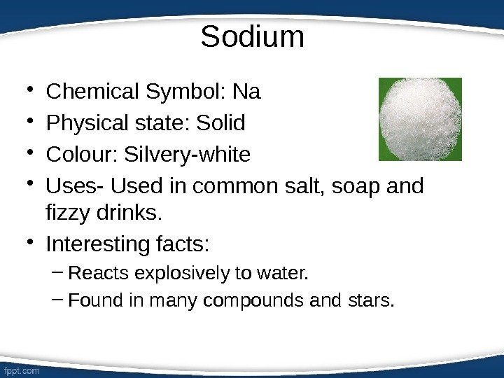 Sodium • Chemical Symbol: Na • Physical state: Solid • Colour: Silvery-white • Uses-