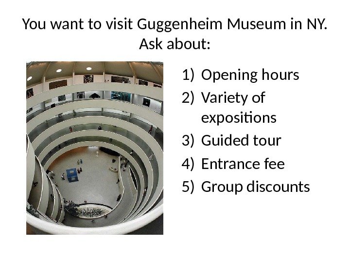 You want to visit Guggenheim Museum in NY.  Ask about: 1) Opening hours