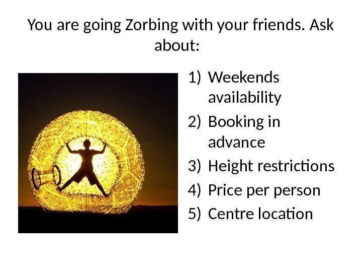 You are going Zorbing with your friends. Ask about:  1) Weekends availability 2)