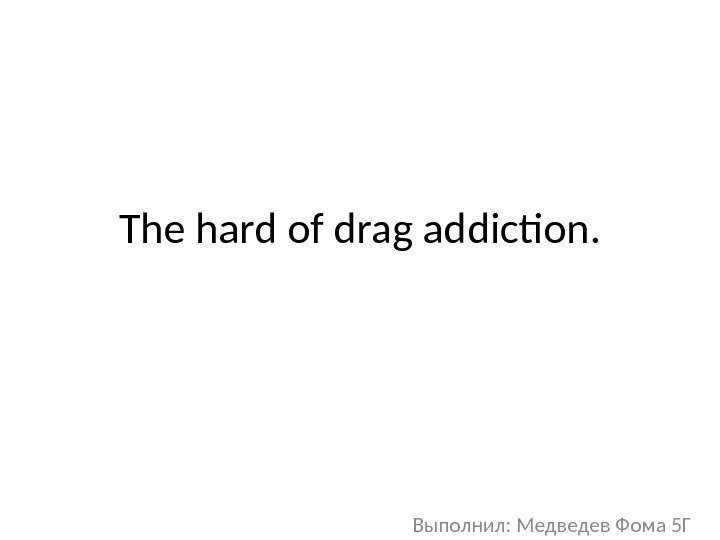 The hard of drag addiction. Выполнил: Медведев Фома 5 Г 
