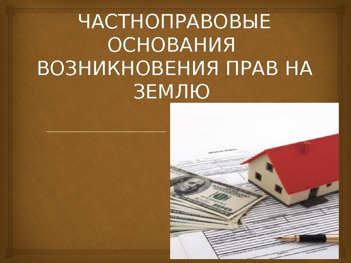 ЧАСТНОПРАВОВЫЕ ОСНОВАНИЯ  ВОЗНИКНОВЕНИЯ ПРАВ НА ЗЕМЛЮ 