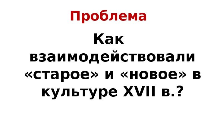 Проблема Как взаимодействовали  «старое» и «новое» в культуре XVII в. ? 