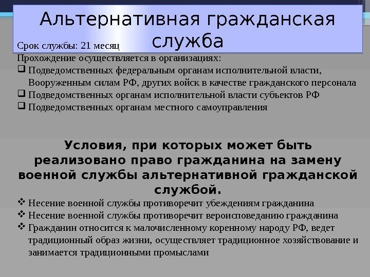 Альтернативная гражданская служба Срокслужбы: 21 месяц Прохождениеосуществляетсяворганизациях:  Подведомственныхфедеральныморганамисполнительнойвласти, Вооруженнымсилам. РФ, другихвойсквкачествегражданскогоперсонала Подведомственныхорганамисполнительнойвластисубъектов. РФ