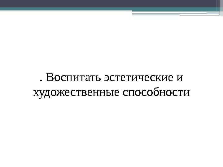 . Воспитать эстетические и художественные способности     