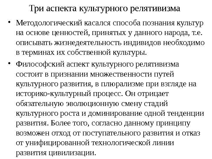 Триаспектакультурногорелятивизма  • Методологическийкасалсяспособапознаниякультур наосновеценностей, принятыхуданногонарода, т. е. описыватьжизнедеятельностьиндивидовнеобходимо втерминахихсобственнойкультуры. • Философскийаспекткультурногорелятивизма состоитвпризнаниимножественностипутей культурногоразвития,