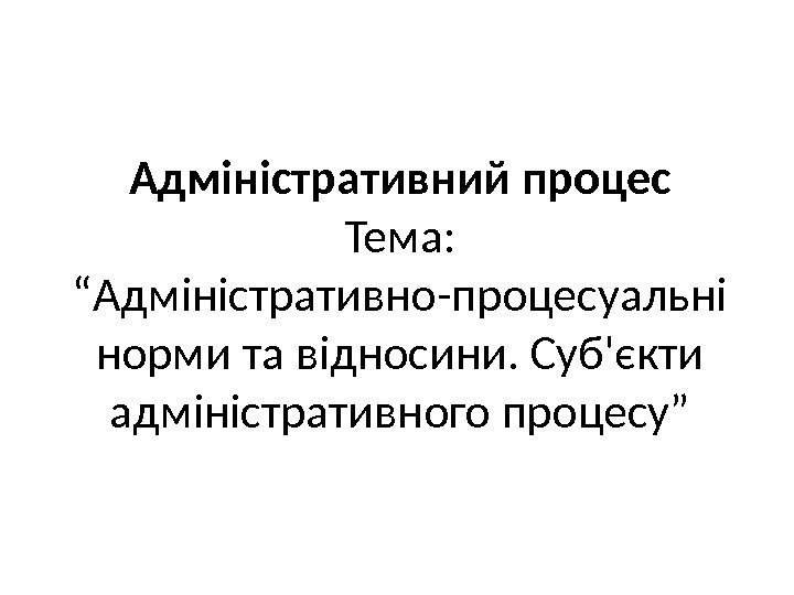 Адміністративний процес Тема:  “Адміністративно-процесуальні норми та відносини. Суб'єкти адміністративного процесу” 