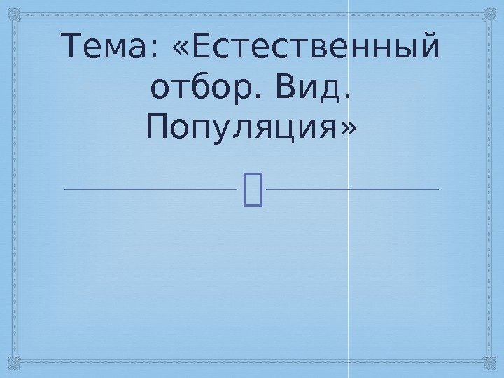 Тема:  «Естественный отбор. Вид.  Популяция» 