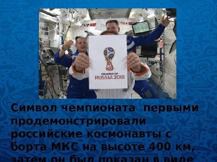 Символ чемпионата первыми продемонстрировали российские космонавты с борта МКС на высоте 400 км, 