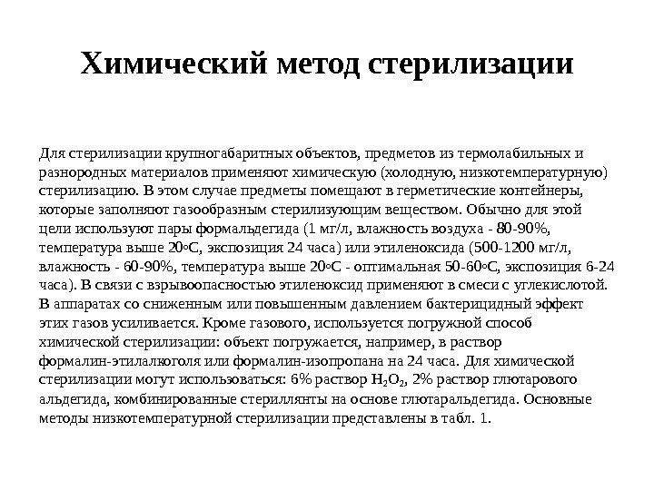 Химическийметодстерилизации Длястерилизациикрупногабаритныхобъектов, предметовизтермолабильныхи разнородныхматериаловприменяютхимическую(холодную, низкотемпературную) стерилизацию. Вэтомслучаепредметыпомещаютвгерметическиеконтейнеры, которыезаполняютгазообразнымстерилизующимвеществом. Обычнодляэтой целииспользуютпарыформальдегида(1 мг/л, влажностьвоздуха-80 -90, температуравыше