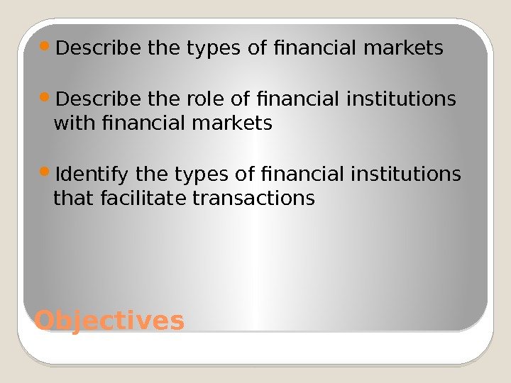 Objectives Describe the types of financial markets Describe the role of financial institutions with