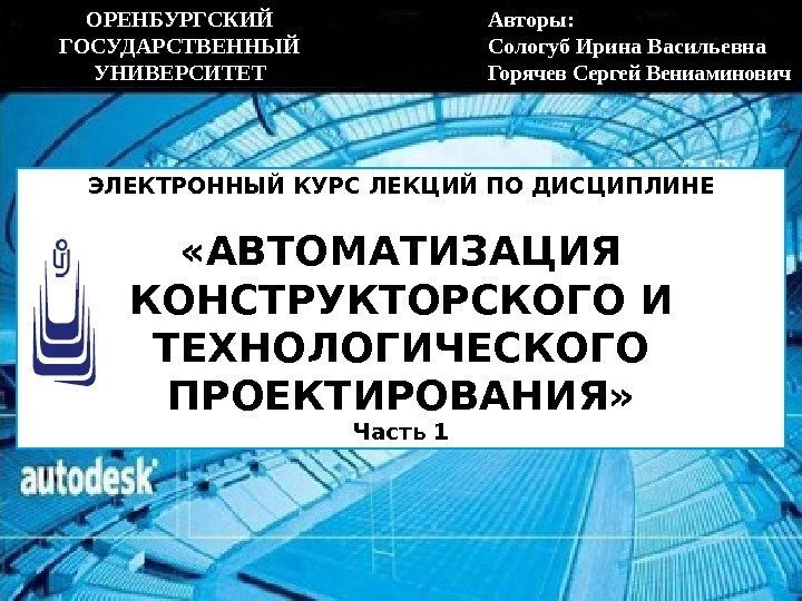 ЭЛЕКТРОННЫЙ КУРС ЛЕКЦИЙ ПО ДИСЦИПЛИНЕ «АВТОМАТИЗАЦИЯ КОНСТРУКТОРСКОГО И ТЕХНОЛОГИЧЕСКОГО ПРОЕКТИРОВАНИЯ» Часть 1 Авторы: 