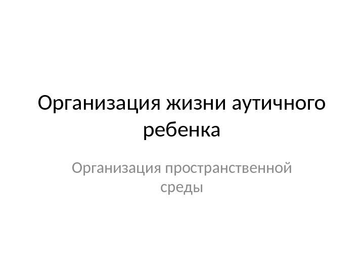 Организация жизни аутичного ребенка Организация пространственной среды 