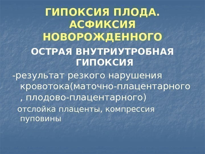 ГИПОКСИЯ ПЛОДА.  АСФИКСИЯ НОВОРОЖДЕННОГО ОСТРАЯ ВНУТРИУТРОБНАЯ ГИПОКСИЯ -результат резкого нарушения кровотока(маточно-плацентарного , плодово-плацентарного)