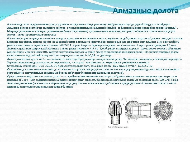  Алмазныедолотапредназначеныдляразрушенияистиранием(микрорезанием)неабразивныхпородсреднейтвердостиитвёрдых. Алмазноедолотосостоитизстальногокорпусасприсоединительнойзамковойрезьбойифасоннойалмазонесущейголовки(матрицы). Матрицаразделенанасекторырадиальными(илиспиральными)промывочнымиканалами, которыесообщаютсясполостьювкорпусе долотачерезпромывочныеотверстия. Алмазонесущуюматрицуизготовляютметодомпрессованияиспеканиясмесиспециальноподобранныхпорошкообразныхтвердыхсплавов. Передпрессованиемвпресс-формепозаданнойсхемеразмещаюткристалликиприродныхилисинтетическихалмазов. Приоднослойном размещенииалмазовприменяюталмазыв 0, 05 -0, 4