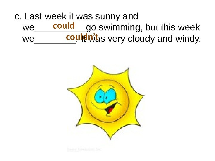 c. Last week it was sunny and we_____go swimming, but this week we____. It