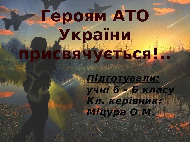 Героям АТО України присвячується!. . Підготували:  учні 6 – Б класу Кл. керівник: