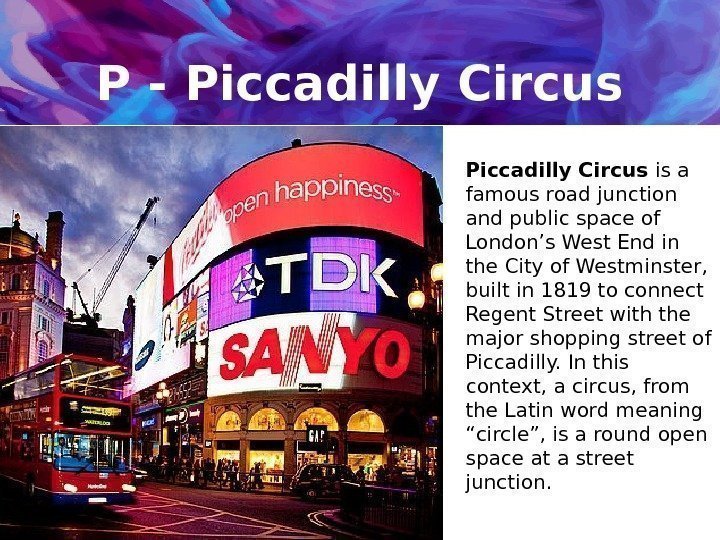 P - Piccadilly Circus is a famous road junction and public space of London’s