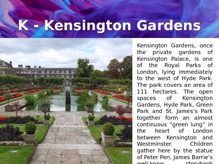 K - Kensington Gardens,  once the private gardens of Kensington Palace,  is