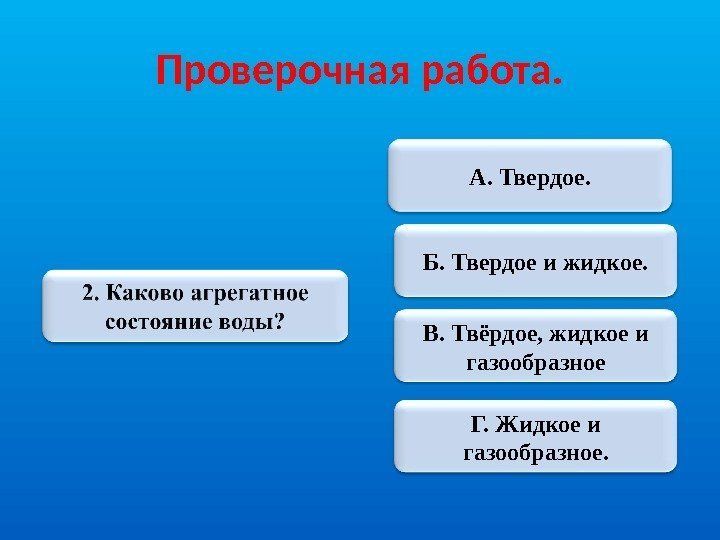 Проверочная работа. А. Твердое. Б. Твердое и жидкое. В. Твёрдое, жидкое и газообразное Г.