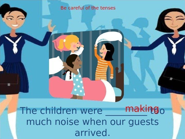 The children were _____ too much noise when our guests arrived. making. Be careful