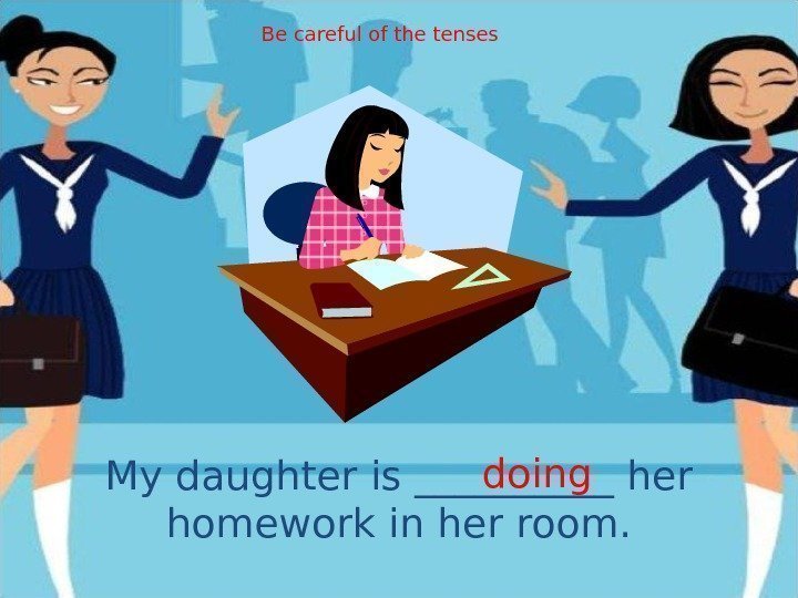 My daughter is _____ her homework in her room. doing. Be careful of the
