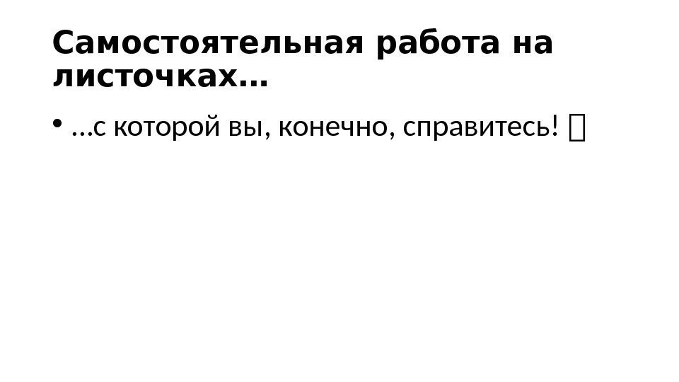 Самостоятельная работа на листочках… •  … с которой вы, конечно, справитесь!  