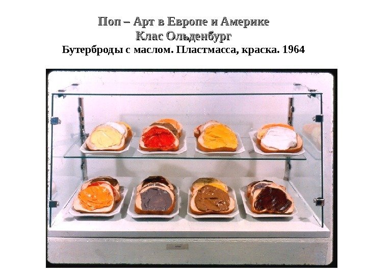 Поп – Арт в Европе и Америке Клас Ольденбург Бутерброды с маслом. Пластмасса, краска.