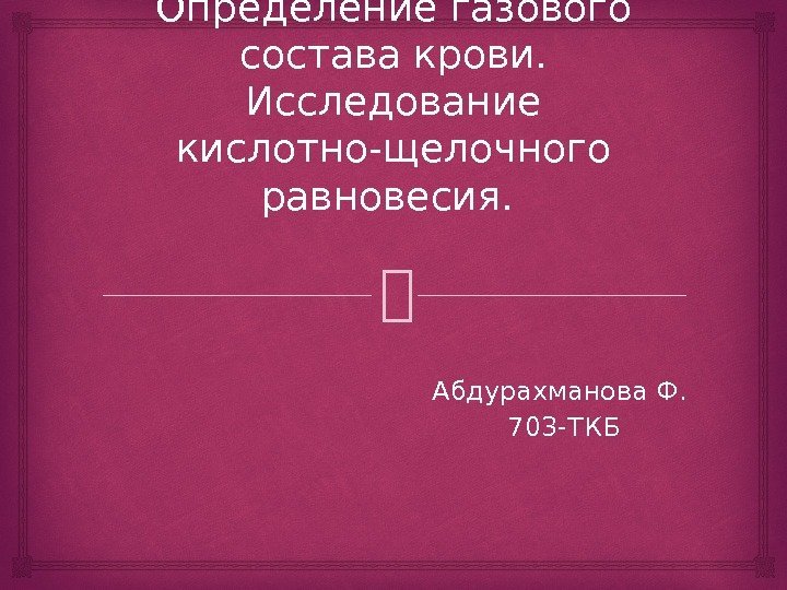 Определение газового состава крови.  Исследование кислотно-щелочного равновесия.  Абдурахманова Ф.  703 -ТКБ