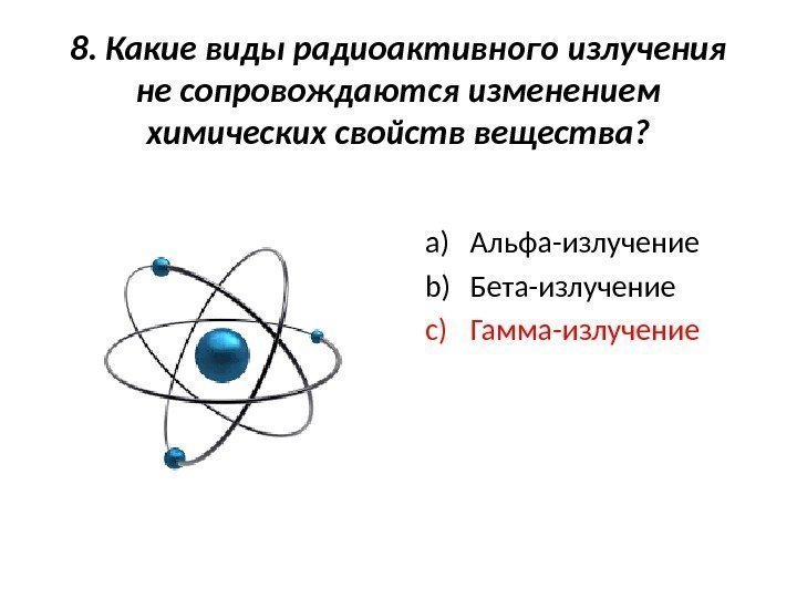 8. Какие виды радиоактивного излучения не сопровождаются изменением химических свойств вещества? a) Альфа-излучение b)