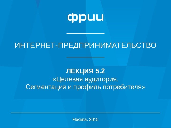 1 ИНТЕРНЕТ-ПРЕДПРИНИМАТЕЛЬСТВО ЛЕКЦИЯ 5. 2 «Целевая аудитория. Сегментация и профиль потребителя» Москва, 2015 