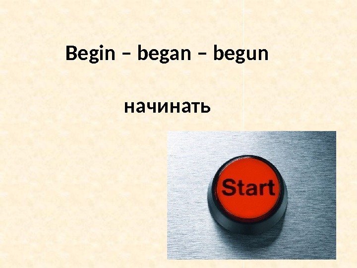 Begin – began – begun начинать 